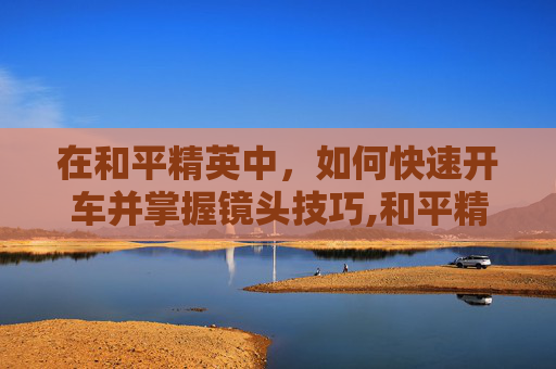 在和平精英中，如何快速开车并掌握镜头技巧,和平精英开车视角怎么调