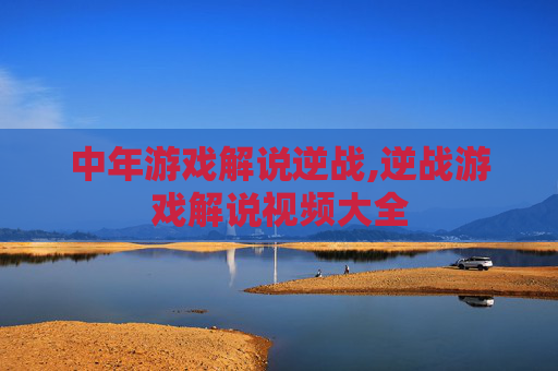中年游戏解说逆战,逆战游戏解说视频大全