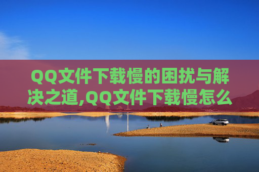 QQ文件下载慢的困扰与解决之道,QQ文件下载慢怎么加速