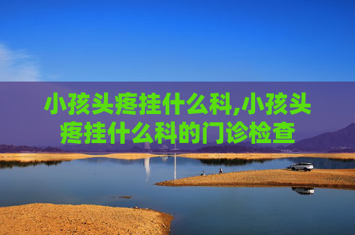 小孩头疼挂什么科,小孩头疼挂什么科的门诊检查