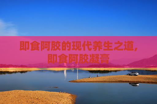 即食阿胶的现代养生之道,即食阿胶凝膏