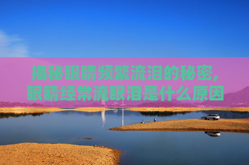 揭秘眼睛频繁流泪的秘密,眼睛经常流眼泪是什么原因造成的