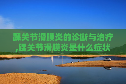 踝关节滑膜炎的诊断与治疗,踝关节滑膜炎是什么症状