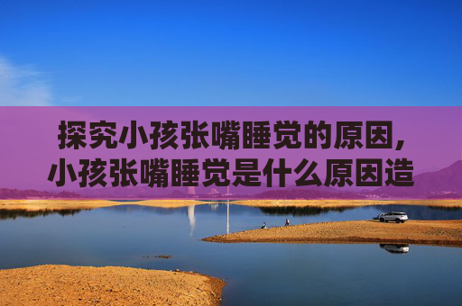 探究小孩张嘴睡觉的原因,小孩张嘴睡觉是什么原因造成的