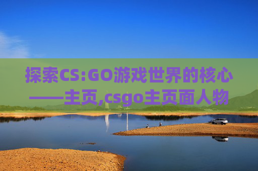 探索CS:GO游戏世界的核心——主页,csgo主页面人物换枪