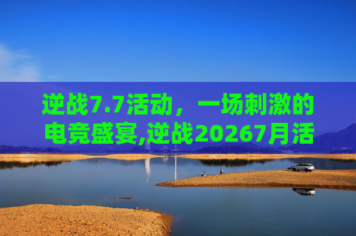 逆战7.7活动，一场刺激的电竞盛宴,逆战20267月活动