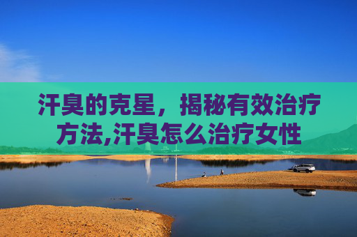 汗臭的克星，揭秘有效治疗方法,汗臭怎么治疗女性