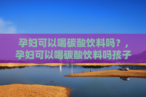孕妇可以喝碳酸饮料吗？,孕妇可以喝碳酸饮料吗孩子会畸形吗