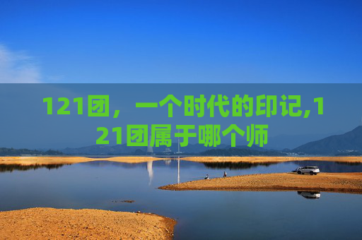 121团，一个时代的印记,121团属于哪个师
