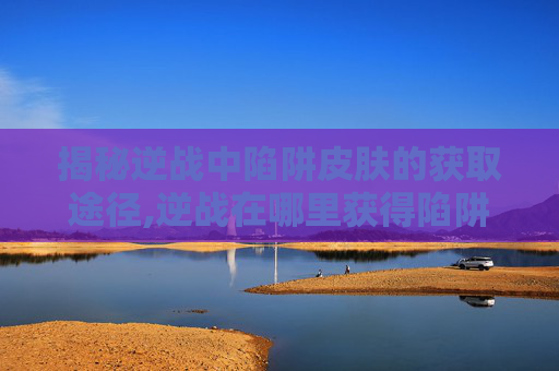 揭秘逆战中陷阱皮肤的获取途径,逆战在哪里获得陷阱皮肤啊