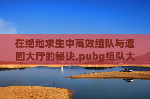 在绝地求生中高效组队与返回大厅的秘诀,pubg组队大厅怎么说话