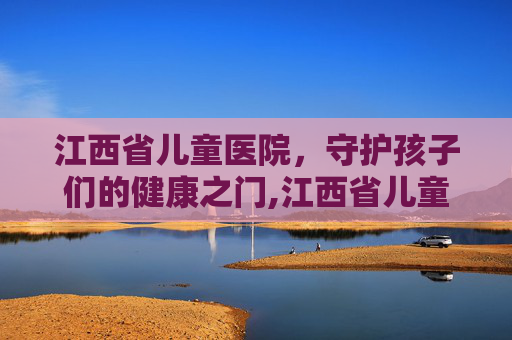 江西省儿童医院，守护孩子们的健康之门,江西省儿童医院红谷滩新院
