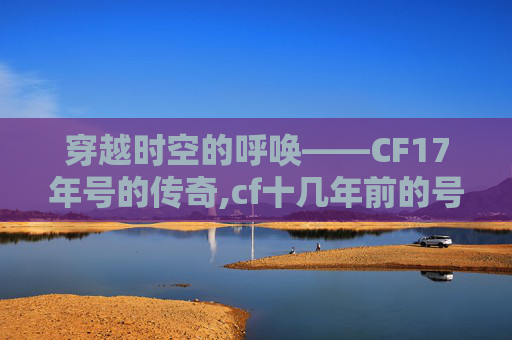穿越时空的呼唤——CF17年号的传奇,cf十几年前的号能找回吗