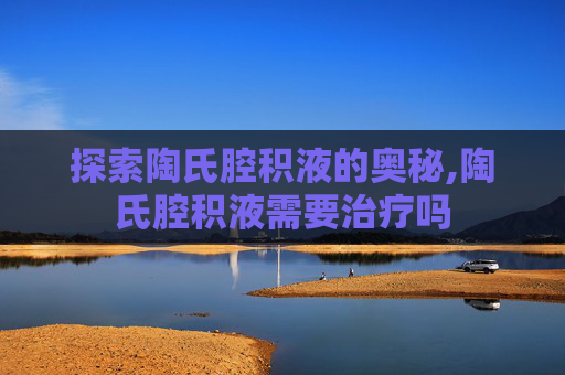 探索陶氏腔积液的奥秘,陶氏腔积液需要治疗吗