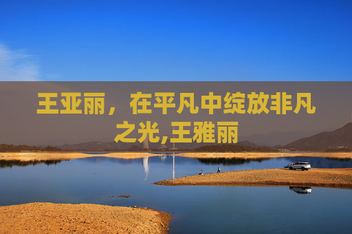王亚丽，在平凡中绽放非凡之光,王雅丽