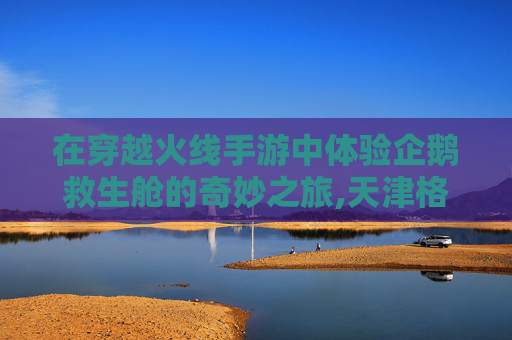 在穿越火线手游中体验企鹅救生舱的奇妙之旅,天津格林国际幼儿园学费