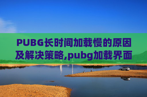 PUBG长时间加载慢的原因及解决策略,pubg加载界面很慢是什么原因