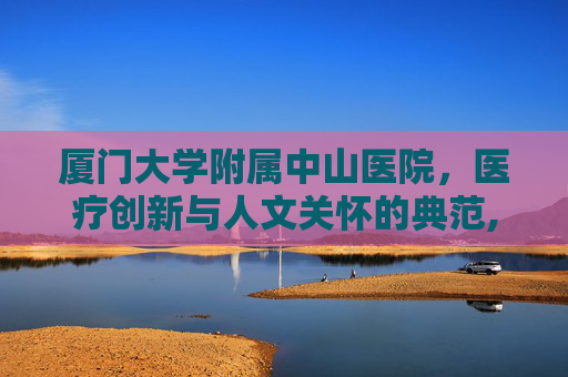 厦门大学附属中山医院，医疗创新与人文关怀的典范,厦门大学附属中山医院全国排名