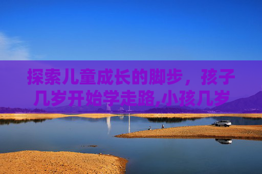 探索儿童成长的脚步，孩子几岁开始学走路,小孩几岁会走路?