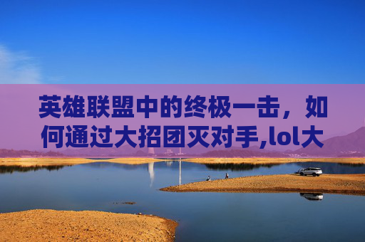 英雄联盟中的终极一击，如何通过大招团灭对手,lol大招团灭英雄是什么