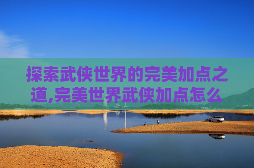 探索武侠世界的完美加点之道,完美世界武侠加点怎么加