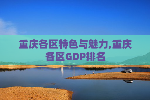 重庆各区特色与魅力,重庆各区GDP排名