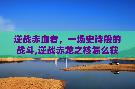 逆战赤血者，一场史诗般的战斗,逆战赤龙之核怎么获得