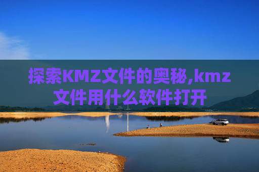 探索KMZ文件的奥秘,kmz文件用什么软件打开