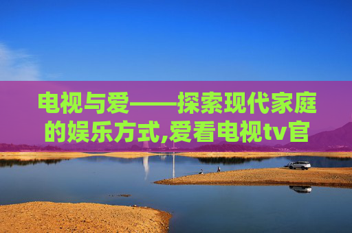 电视与爱——探索现代家庭的娱乐方式,爱看电视tv官方下载