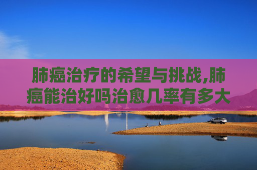 肺癌治疗的希望与挑战,肺癌能治好吗治愈几率有多大