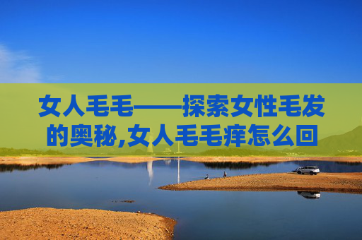 女人毛毛——探索女性毛发的奥秘,女人毛毛痒怎么回事