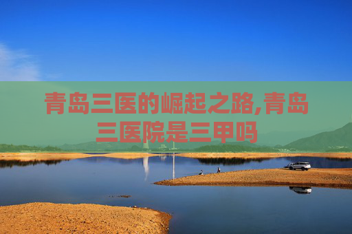 青岛三医的崛起之路,青岛三医院是三甲吗