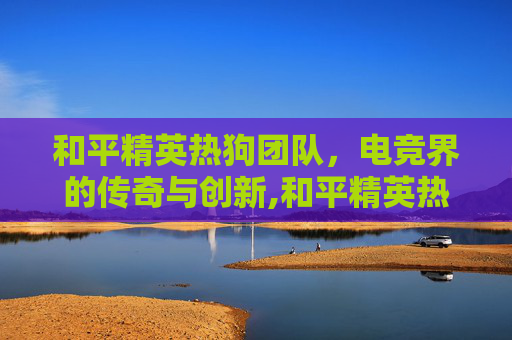 和平精英热狗团队，电竞界的传奇与创新,和平精英热狗团队怎么玩