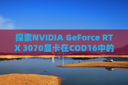 探索NVIDIA GeForce RTX 3070显卡在COD16中的表现,cod16 显卡测试在哪里