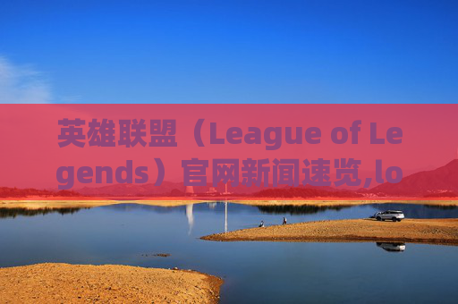 英雄联盟（League of Legends）官网新闻速览,lol官方网站公告最新