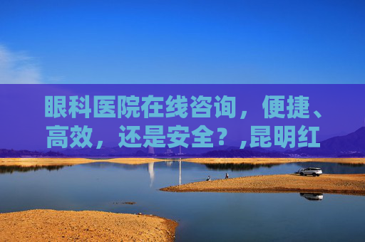 眼科医院在线咨询，便捷、高效，还是安全？,昆明红会眼科医院在线咨询