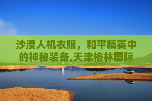 沙漠人机衣服，和平精英中的神秘装备,天津格林国际幼儿园学费
