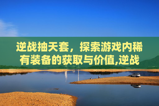 逆战抽天套，探索游戏内稀有装备的获取与价值,逆战活动给的套装如何搭配好