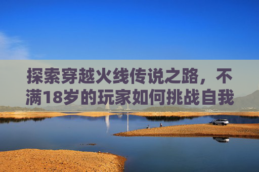 探索穿越火线传说之路，不满18岁的玩家如何挑战自我,CF传说之路