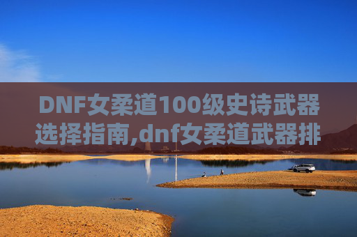 DNF女柔道100级史诗武器选择指南,dnf女柔道武器排名