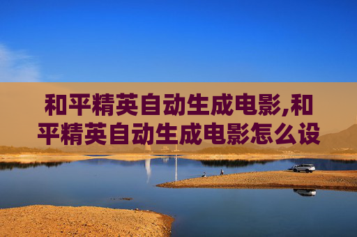 和平精英自动生成电影,和平精英自动生成电影怎么设置