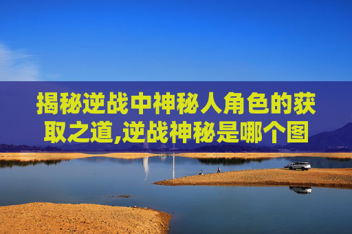 揭秘逆战中神秘人角色的获取之道,逆战神秘是哪个图