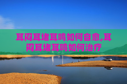 耳闷耳堵耳鸣如何自愈,耳闷耳堵耳鸣如何治疗