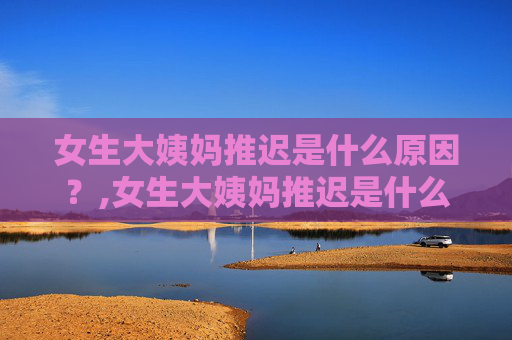 女生大姨妈推迟是什么原因？,女生大姨妈推迟是什么原因?推迟多久需要去医院检查?