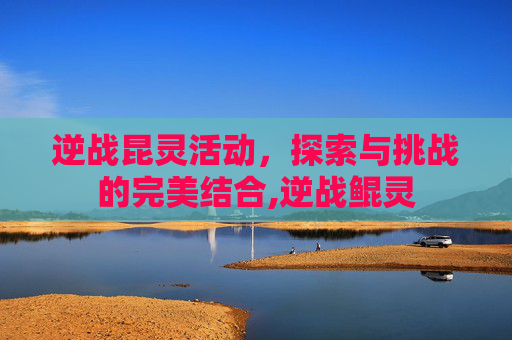 逆战昆灵活动，探索与挑战的完美结合,逆战鲲灵