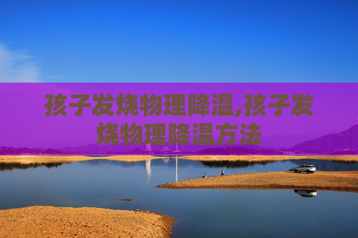 孩子发烧物理降温,孩子发烧物理降温方法