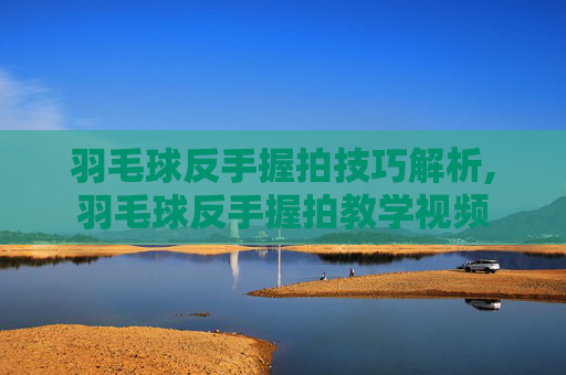 羽毛球反手握拍技巧解析,羽毛球反手握拍教学视频