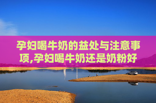孕妇喝牛奶的益处与注意事项,孕妇喝牛奶还是奶粉好