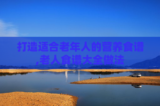 打造适合老年人的营养食谱,老人食谱大全做法