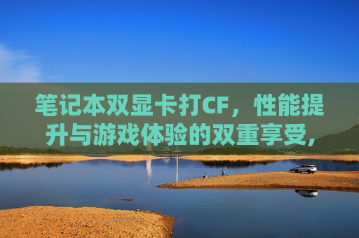 笔记本双显卡打CF，性能提升与游戏体验的双重享受,笔记本双显卡打独显驱动蓝屏
